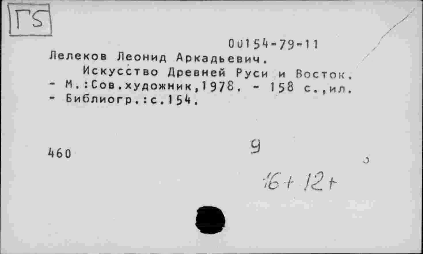 ﻿0 ü 1 5 4 - 79-1 1 Лелеков Леонид Аркадьевич.
Искусство Древней Руси и Восток.
-	М .: Сов.художник,1 978. - 1 58 с.,ил.
-	Библиогр.: с.154.
460
9
о
/6 a 12. t-